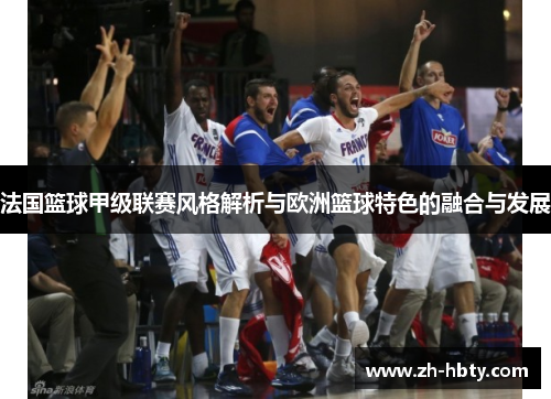 法国篮球甲级联赛风格解析与欧洲篮球特色的融合与发展