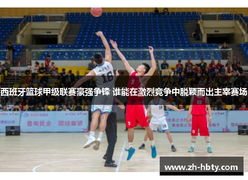 西班牙篮球甲级联赛豪强争锋 谁能在激烈竞争中脱颖而出主宰赛场