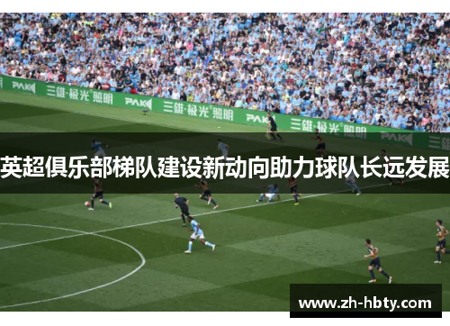 英超俱乐部梯队建设新动向助力球队长远发展