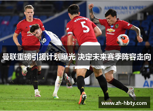 曼联重磅引援计划曝光 决定未来赛季阵容走向